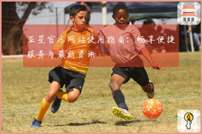 亚星官方网站使用指南：畅享便捷服务与最新资讯