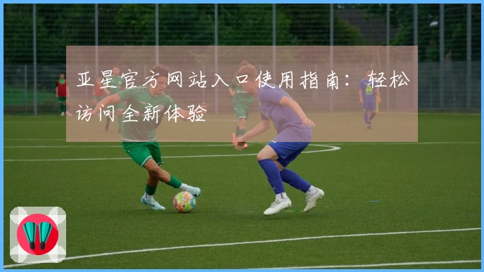 亚星官方网站入口使用指南：轻松访问全新体验