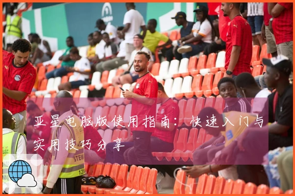 亚星电脑版使用指南：快速入门与实用技巧分享