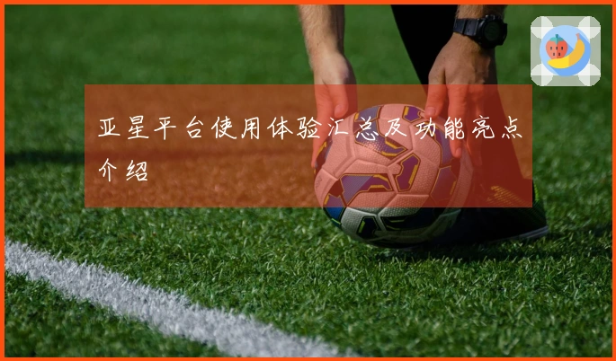 亚星平台使用体验汇总及功能亮点介绍