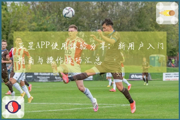 亚星APP使用体验分享：新用户入门指南与操作技巧汇总