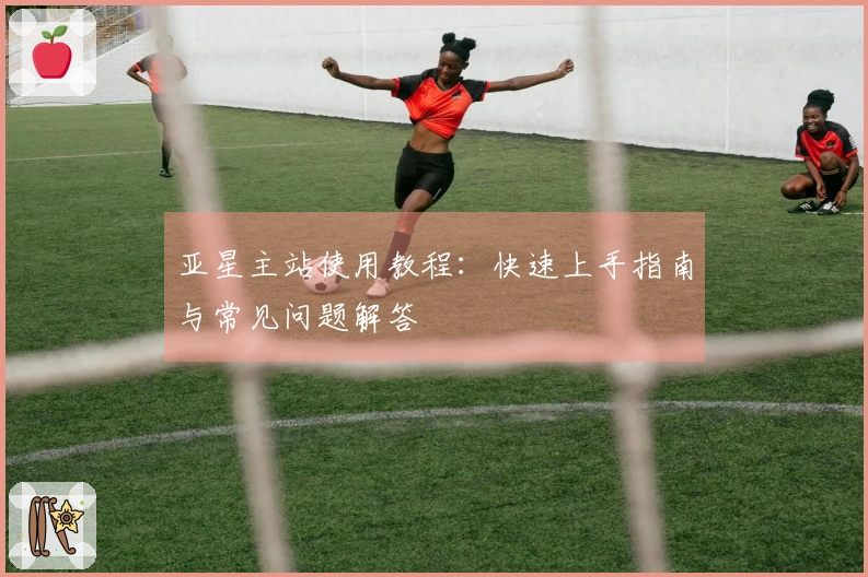 亚星主站使用教程：快速上手指南与常见问题解答